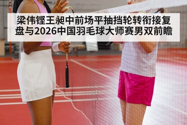 梁伟铿王昶中前场平抽挡轮转衔接复盘与2026中国羽毛球大师赛男双前瞻 - jiuyou game