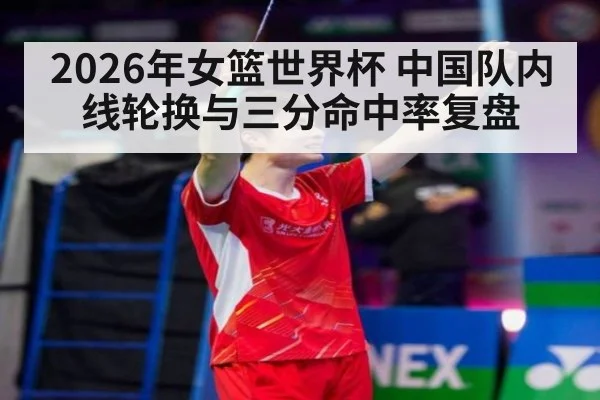 2026年女篮世界杯 中国队内线轮换与三分命中率复盘 - jiuyou game